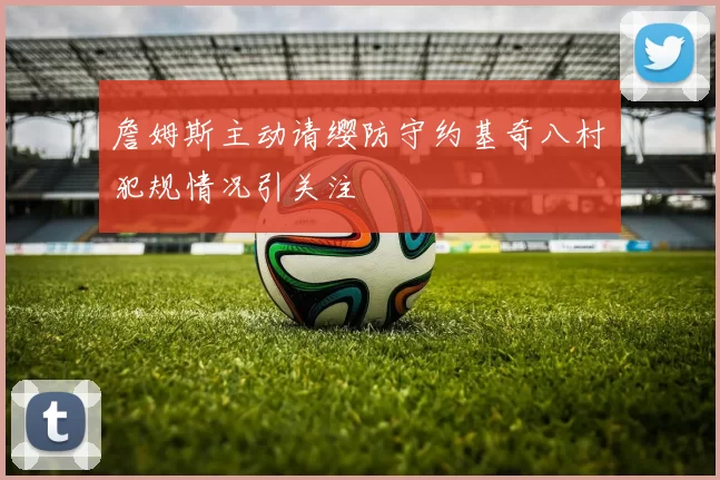 詹姆斯主动请缨防守约基奇八村塁犯规情况引关注