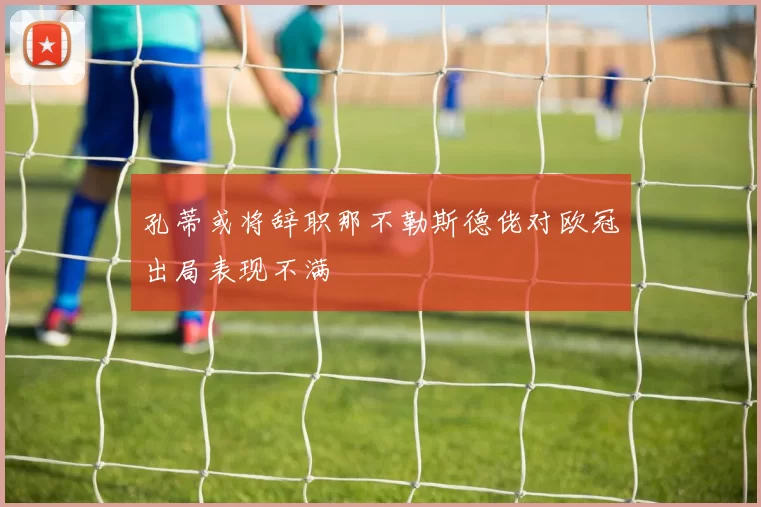 孔蒂或将辞职那不勒斯德佬对欧冠出局表现不满