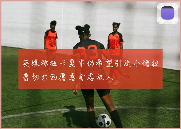 英媒称纽卡夏季仍希望引进小德拉普切尔西愿意考虑放人