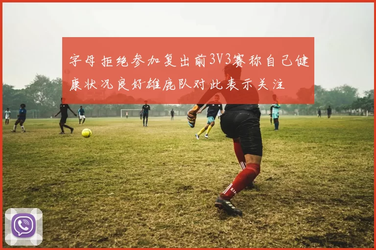 字母拒绝参加复出前3V3赛称自己健康状况良好雄鹿队对此表示关注