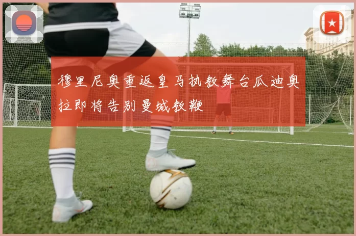 穆里尼奥重返皇马执教舞台瓜迪奥拉即将告别曼城教鞭