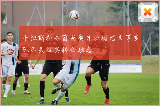 卡拉斯科冬窗或离开沙特尤文等多队已关注其转会动态
