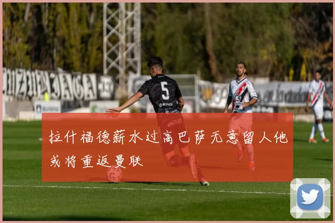 拉什福德薪水过高巴萨无意留人他或将重返曼联