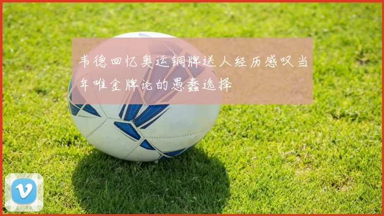 韦德回忆奥运铜牌送人经历感叹当年唯金牌论的愚蠢选择