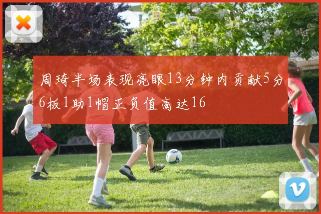 周琦半场表现亮眼13分钟内贡献5分6板1助1帽正负值高达16