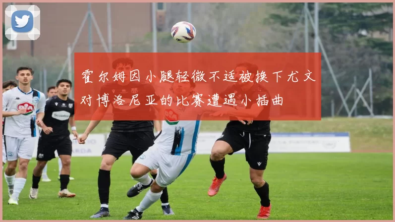 霍尔姆因小腿轻微不适被换下尤文对博洛尼亚的比赛遭遇小插曲