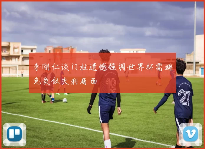 李刚仁谈门柱遗憾强调世界杯需避免类似失利局面