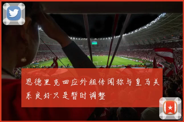 恩德里克回应外租传闻称与皇马关系良好只是暂时调整