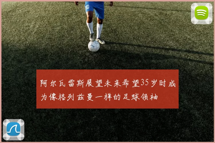 阿尔瓦雷斯展望未来希望35岁时成为像格列兹曼一样的足球领袖