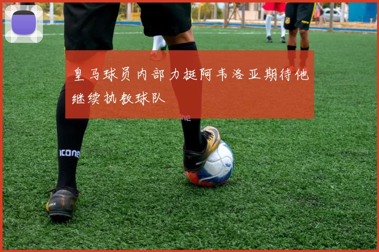 皇马球员内部力挺阿韦洛亚期待他继续执教球队