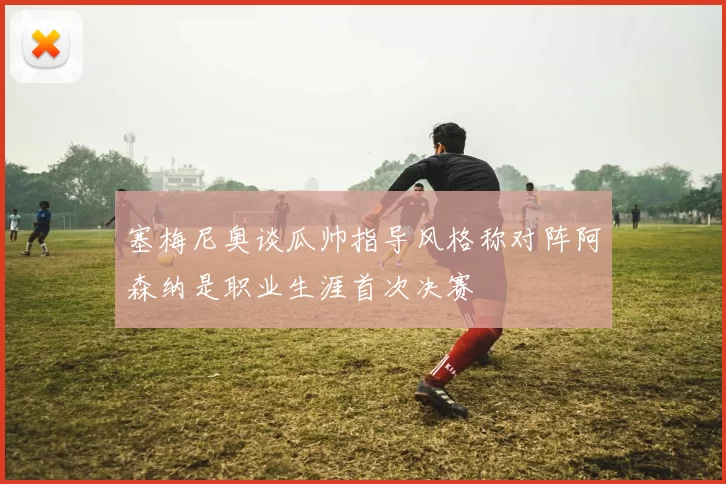 塞梅尼奥谈瓜帅指导风格称对阵阿森纳是职业生涯首次决赛