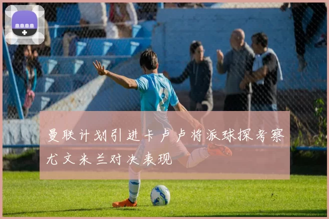 曼联计划引进卡卢卢将派球探考察尤文米兰对决表现