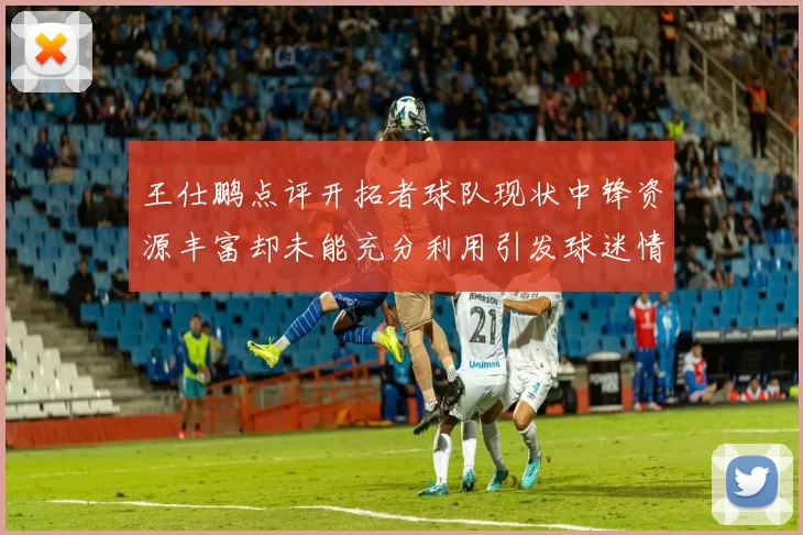 王仕鹏点评开拓者球队现状中锋资源丰富却未能充分利用引发球迷情感交织