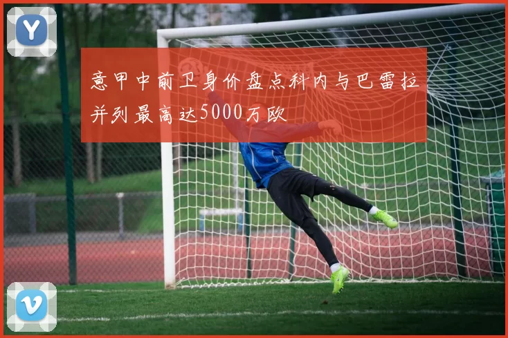 意甲中前卫身价盘点科内与巴雷拉并列最高达5000万欧