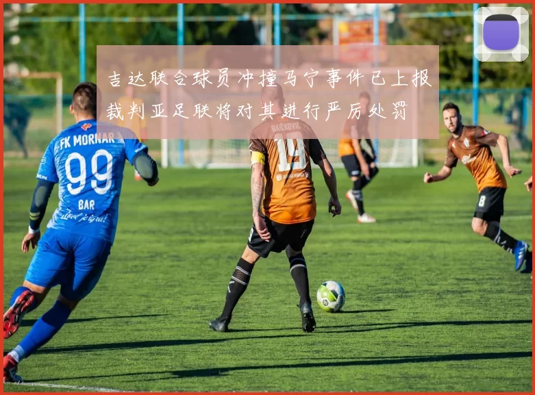 吉达联合球员冲撞马宁事件已上报裁判亚足联将对其进行严厉处罚