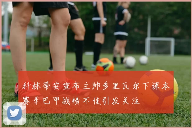 科林蒂安宣布主帅多里瓦尔下课本赛季巴甲战绩不佳引发关注