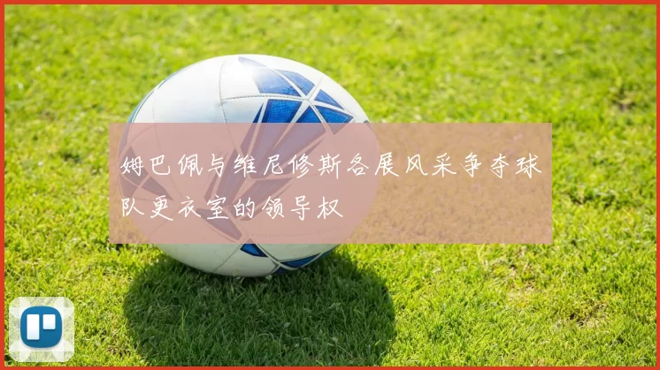 姆巴佩与维尼修斯各展风采争夺球队更衣室的领导权