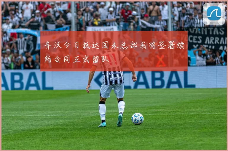 齐沃今日抵达国米总部或将签署续约合同正式留队