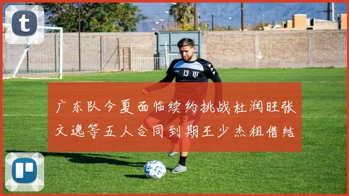 广东队今夏面临续约挑战杜润旺张文逸等五人合同到期王少杰租借结束