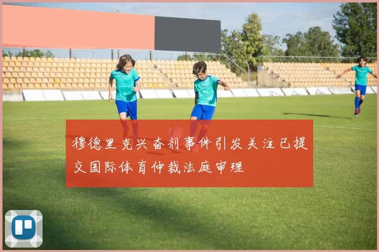 穆德里克兴奋剂事件引发关注已提交国际体育仲裁法庭审理