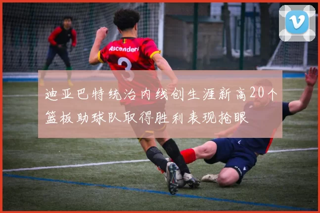 迪亚巴特统治内线创生涯新高20个篮板助球队取得胜利表现抢眼